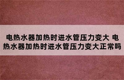 电热水器加热时进水管压力变大 电热水器加热时进水管压力变大正常吗